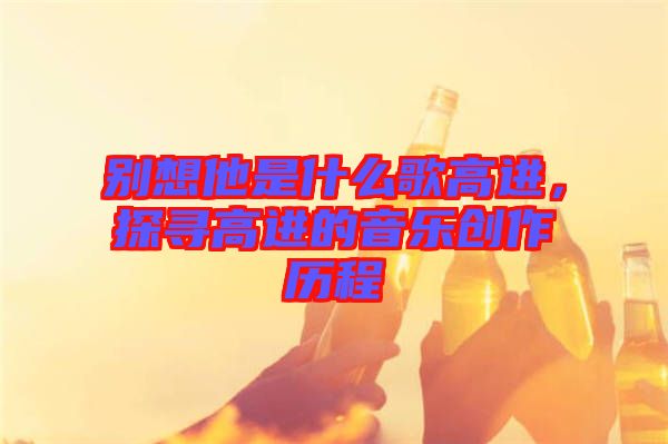 別想他是什么歌高進(jìn)，探尋高進(jìn)的音樂創(chuàng)作歷程