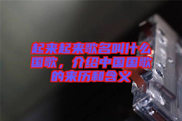 起來起來歌名叫什么國歌，介紹中國國歌的來歷和含義