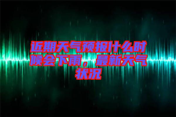 近期天氣預(yù)報(bào)什么時(shí)候會下雨，最新天氣狀況