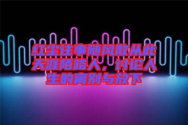 紅塵往事隨風(fēng)散從此天涯陌路人，討論人生的離別與放下