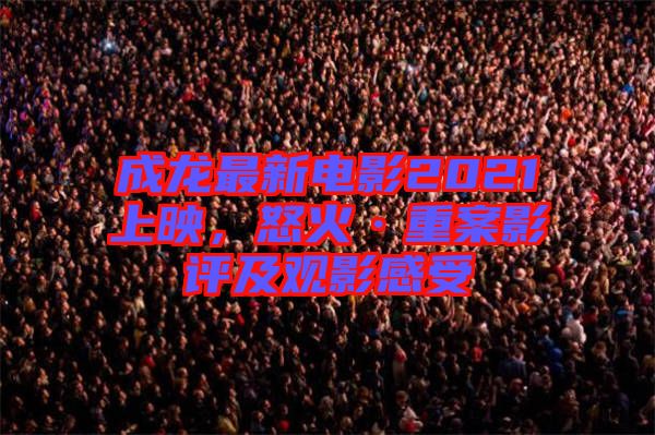 成龍最新電影2021上映，怒火·重案影評(píng)及觀影感受