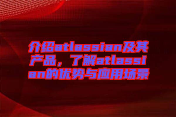 介紹atlassian及其產(chǎn)品，了解atlassian的優(yōu)勢與應(yīng)用場景
