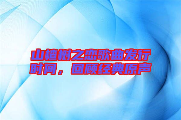 山楂樹之戀歌曲發(fā)行時間，回顧經(jīng)典原聲
