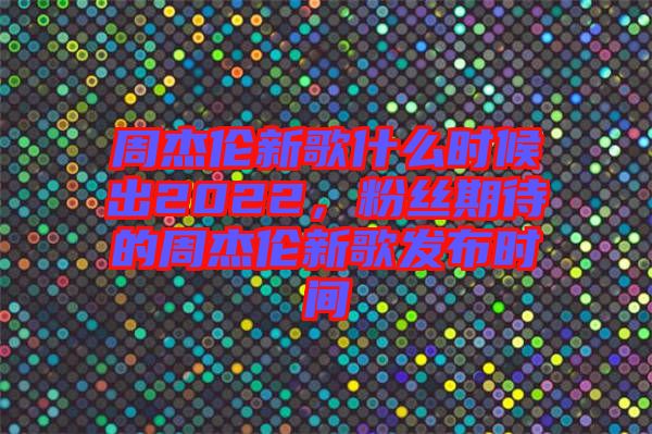 周杰倫新歌什么時(shí)候出2022，粉絲期待的周杰倫新歌發(fā)布時(shí)間