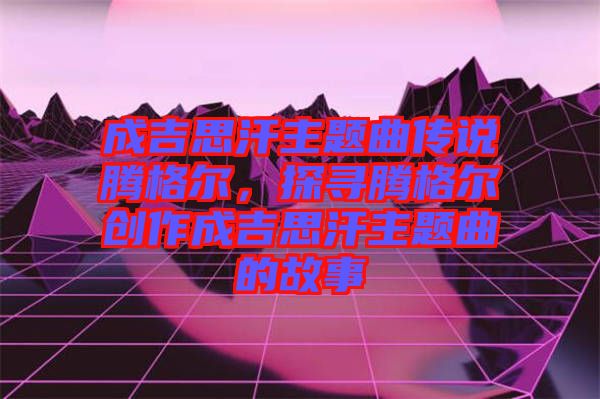 成吉思汗主題曲傳說騰格爾，探尋騰格爾創(chuàng)作成吉思汗主題曲的故事