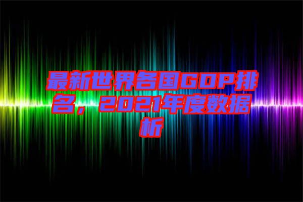 最新世界各國(guó)GDP排名，2021年度數(shù)據(jù)析