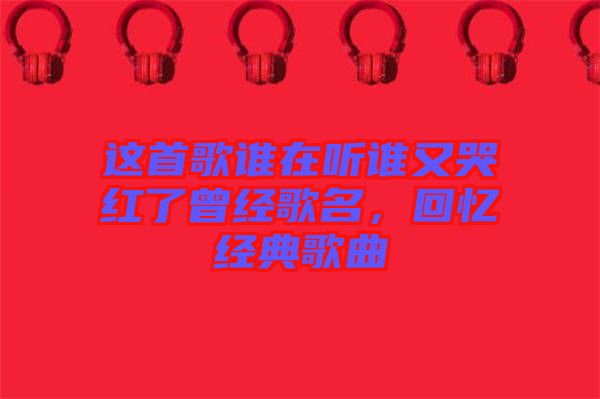 這首歌誰在聽誰又哭紅了曾經(jīng)歌名，回憶經(jīng)典歌曲
