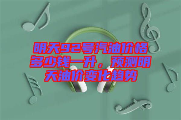 明天92號汽油價格多少錢一升，預(yù)測明天油價變化趨勢