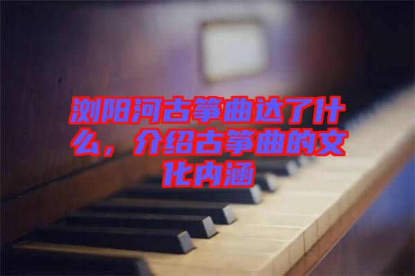 瀏陽河古箏曲達了什么，介紹古箏曲的文化內涵