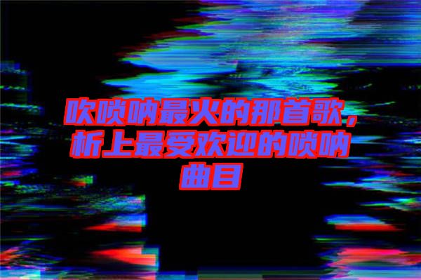 吹嗩吶最火的那首歌，析上最受歡迎的嗩吶曲目
