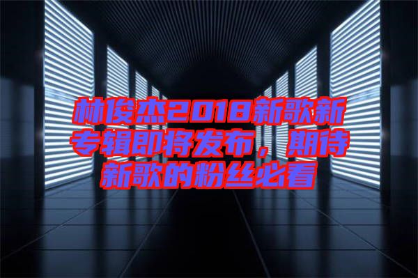 林俊杰2018新歌新專(zhuān)輯即將發(fā)布，期待新歌的粉絲必看