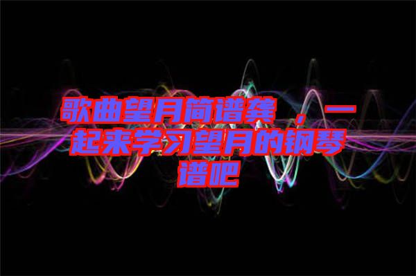 歌曲望月簡譜龔玥，一起來學(xué)習(xí)望月的鋼琴譜吧