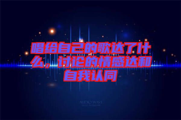 唱給自己的歌達(dá)了什么，討論的情感達(dá)和自我認(rèn)同