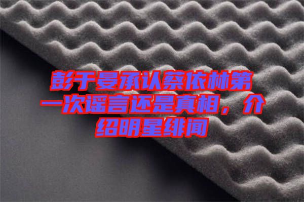 彭于晏承認蔡依林第一次謠言還是真相，介紹明星緋聞