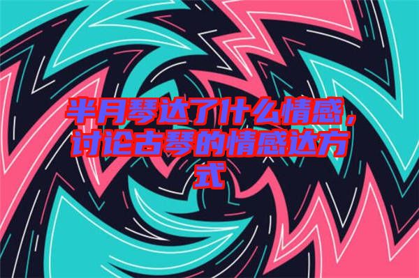 半月琴達(dá)了什么情感，討論古琴的情感達(dá)方式