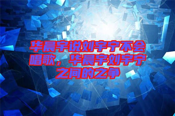 華晨宇說劉宇寧不會唱歌，華晨宇劉宇寧之間的之爭