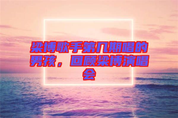 梁博歌手第幾期唱的男孩，回顧梁博演唱會(huì)