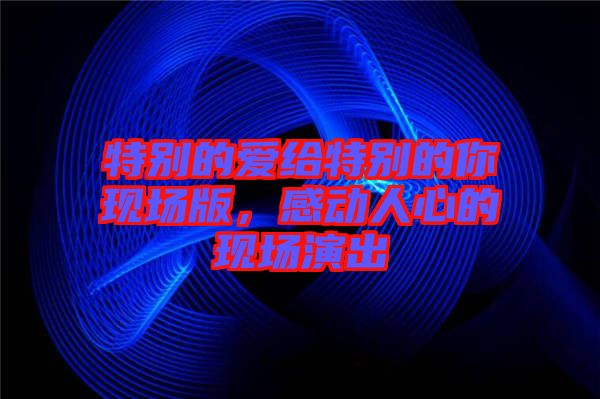 特別的愛給特別的你現(xiàn)場(chǎng)版，感動(dòng)人心的現(xiàn)場(chǎng)演出