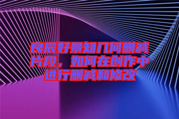 良辰好景知幾何刪減片段，如何在創(chuàng)作中進行刪減和修改