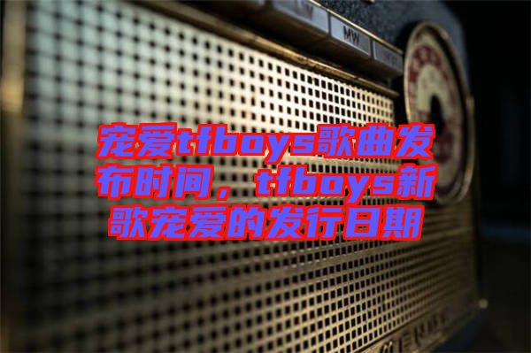 寵愛tfboys歌曲發(fā)布時間，tfboys新歌寵愛的發(fā)行日期