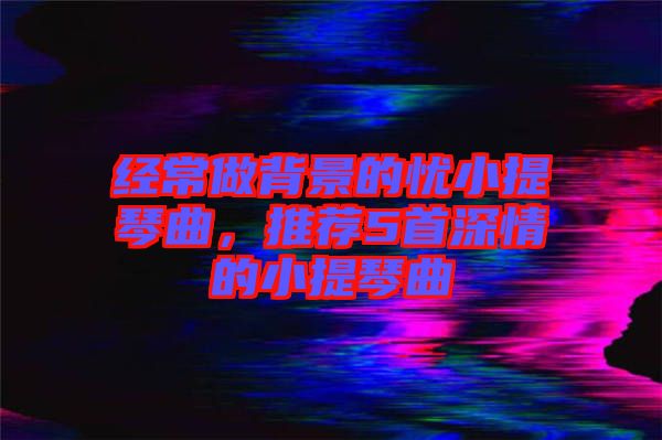 經(jīng)常做背景的憂小提琴曲，推薦5首深情的小提琴曲