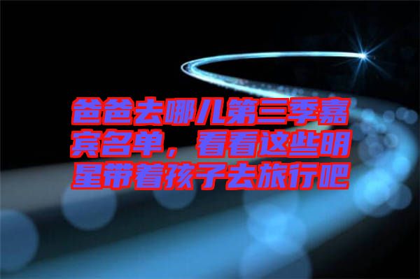 爸爸去哪兒第三季嘉賓名單，看看這些明星帶著孩子去旅行吧
