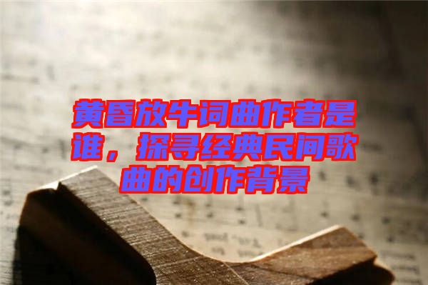 黃昏放牛詞曲作者是誰，探尋經(jīng)典民間歌曲的創(chuàng)作背景