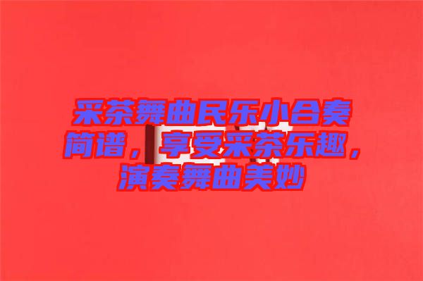 采茶舞曲民樂小合奏簡譜，享受采茶樂趣，演奏舞曲美妙