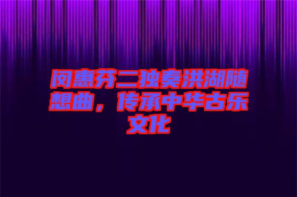 閔惠芬二獨奏洪湖隨想曲，傳承中華古樂文化