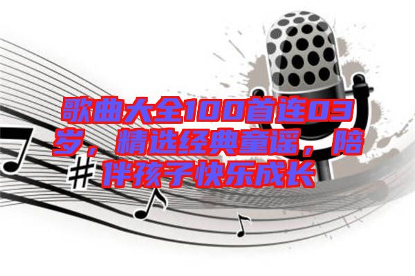 歌曲大全100首連03歲，精選經(jīng)典童謠，陪伴孩子快樂(lè)成長(zhǎng)