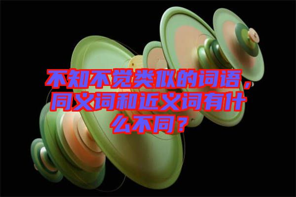 不知不覺類似的詞語，同義詞和近義詞有什么不同？