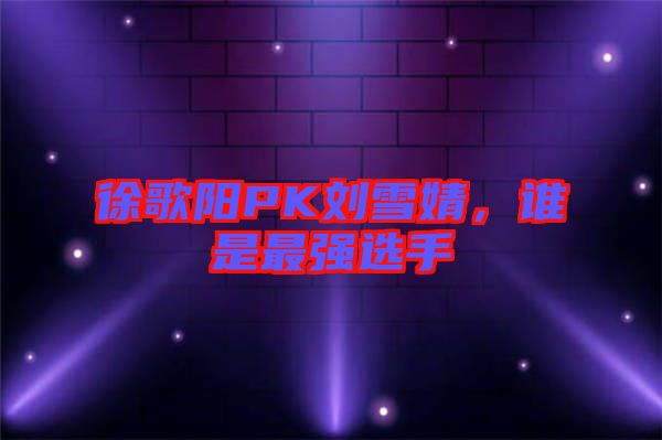 徐歌陽PK劉雪婧，誰是最強(qiáng)選手