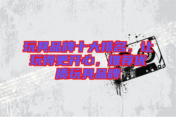 玩具品牌十大排名，讓玩得更開心，推薦優(yōu)質(zhì)玩具品牌