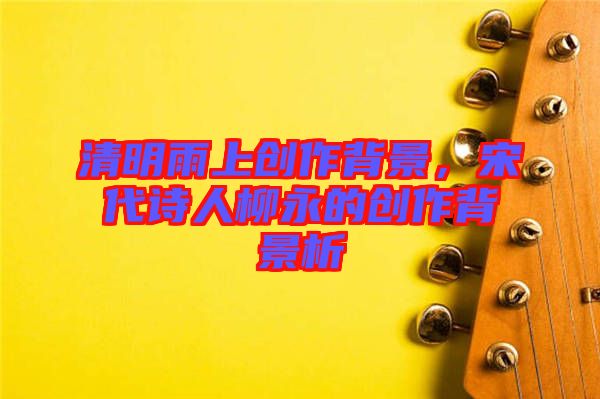 清明雨上創(chuàng)作背景，宋代詩人柳永的創(chuàng)作背景析