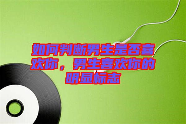 如何判斷男生是否喜歡你，男生喜歡你的明顯標志