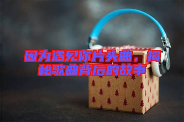 因為遇見你片頭曲，揭秘歌曲背后的故事