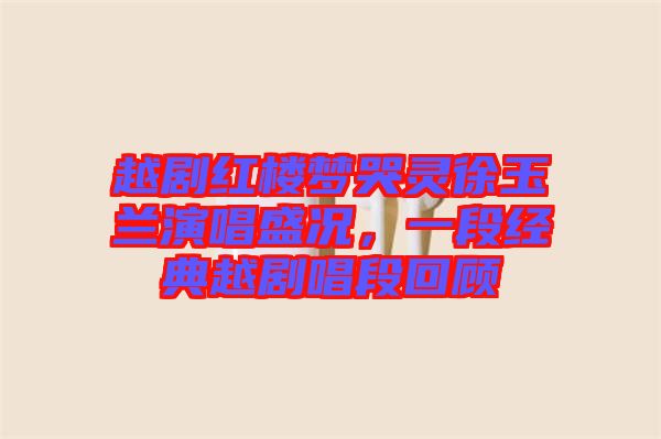 越劇紅樓夢(mèng)哭靈徐玉蘭演唱盛況，一段經(jīng)典越劇唱段回顧