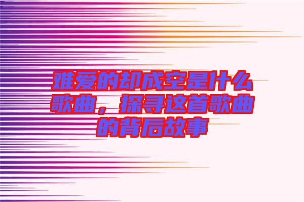 難愛的卻成空是什么歌曲，探尋這首歌曲的背后故事