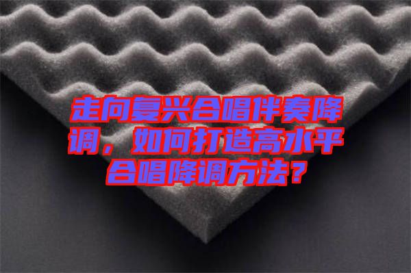 走向復興合唱伴奏降調(diào)，如何打造高水平合唱降調(diào)方法？