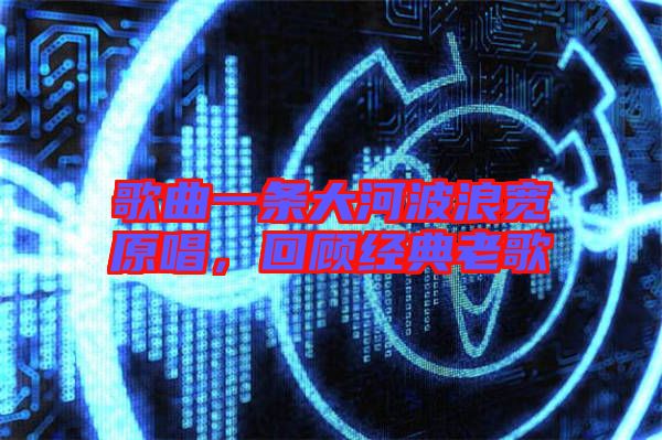 歌曲一條大河波浪寬原唱，回顧經(jīng)典老歌