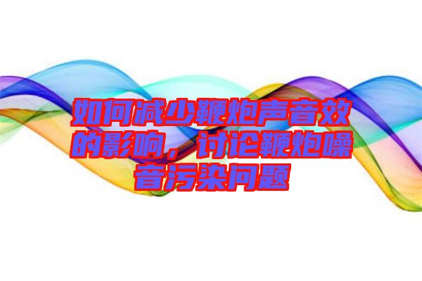如何減少鞭炮聲音效的影響，討論鞭炮噪音污染問題