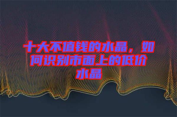 十大不值錢的水晶，如何識(shí)別市面上的低價(jià)水晶