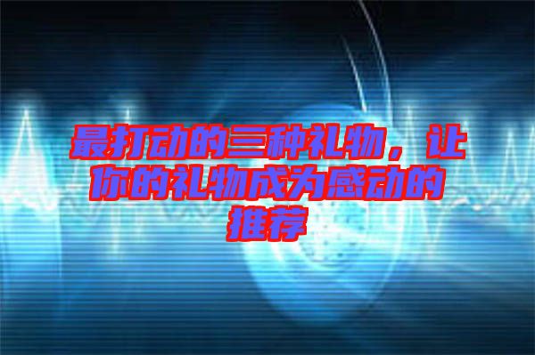 最打動(dòng)的三種禮物，讓你的禮物成為感動(dòng)的推薦