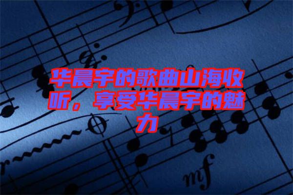 華晨宇的歌曲山海收聽，享受華晨宇的魅力