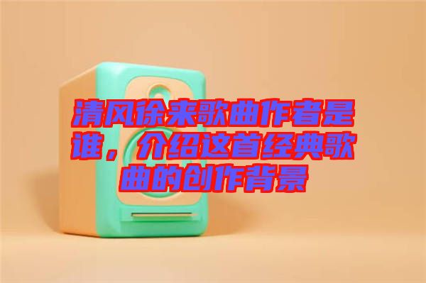 清風(fēng)徐來(lái)歌曲作者是誰(shuí)，介紹這首經(jīng)典歌曲的創(chuàng)作背景
