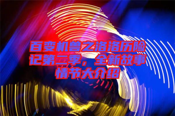 百變機(jī)獸之洛洛歷險記第二季，全新故事情節(jié)大介紹