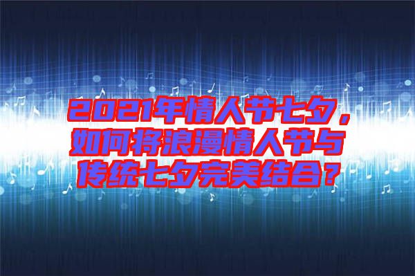 2021年情人節(jié)七夕，如何將浪漫情人節(jié)與傳統(tǒng)七夕完美結(jié)合？