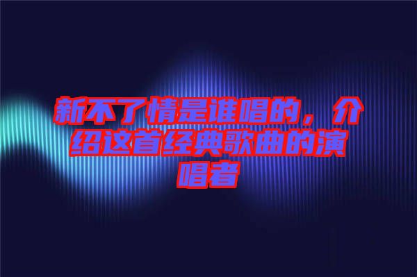 新不了情是誰唱的，介紹這首經(jīng)典歌曲的演唱者