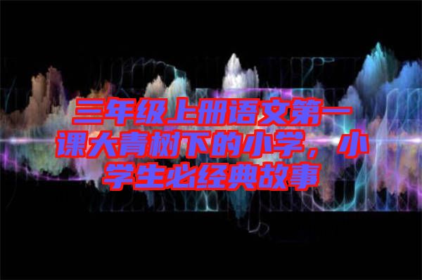三年級上冊語文第一課大青樹下的小學(xué)，小學(xué)生必經(jīng)典故事