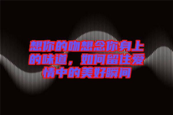 想你的吻想念你身上的味道，如何留住愛情中的美好瞬間